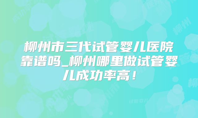 柳州市三代试管婴儿医院靠谱吗_柳州哪里做试管婴儿成功率高！