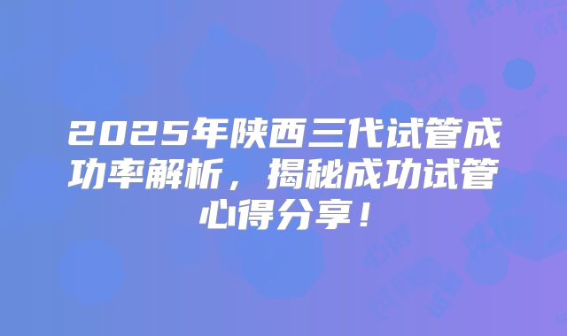 2025年陕西三代试管成功率解析，揭秘成功试管心得分享！