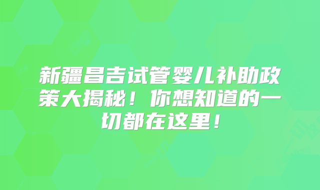 新疆昌吉试管婴儿补助政策大揭秘！你想知道的一切都在这里！