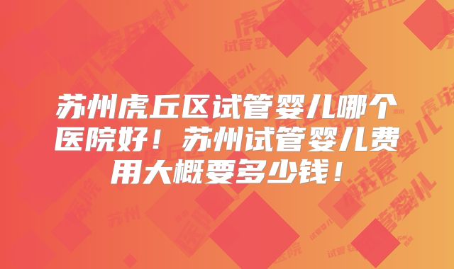 苏州虎丘区试管婴儿哪个医院好！苏州试管婴儿费用大概要多少钱！