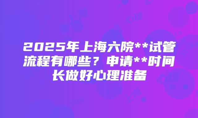 2025年上海六院**试管流程有哪些？申请**时间长做好心理准备