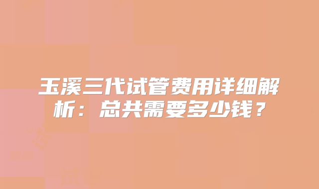 玉溪三代试管费用详细解析：总共需要多少钱？