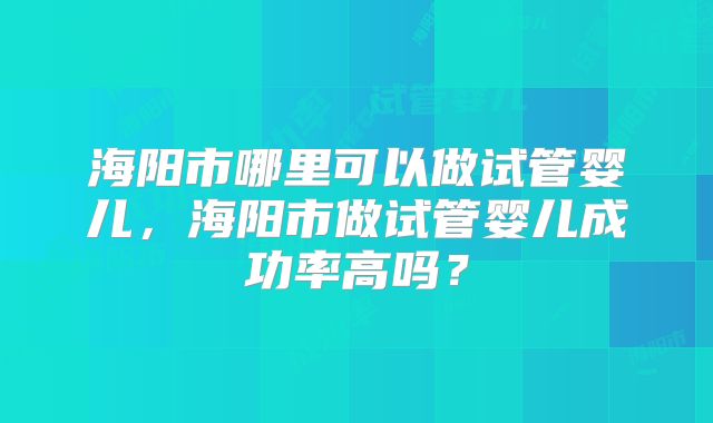 海阳市哪里可以做试管婴儿，海阳市做试管婴儿成功率高吗？