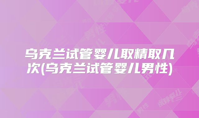 乌克兰试管婴儿取精取几次(乌克兰试管婴儿男性)