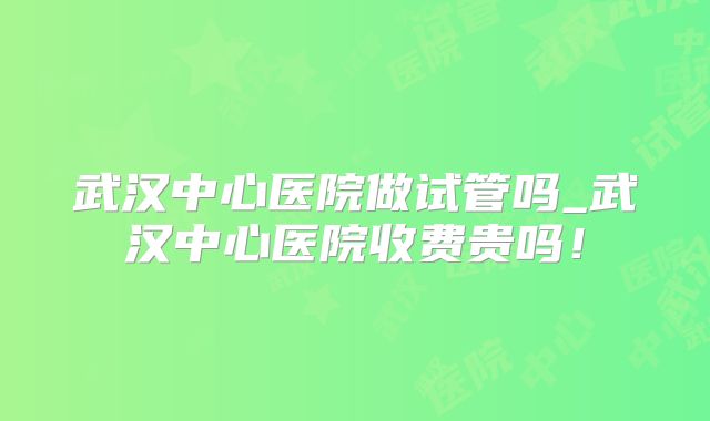武汉中心医院做试管吗_武汉中心医院收费贵吗!