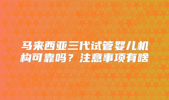 马来西亚三代试管婴儿机构可靠吗？注意事项有啥