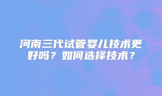 河南三代试管婴儿技术更好吗？如何选择技术？