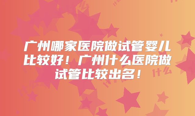 广州哪家医院做试管婴儿比较好！广州什么医院做试管比较出名！