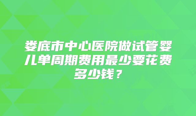 娄底市中心医院做试管婴儿单周期费用最少要花费多少钱？
