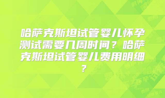 哈萨克斯坦试管婴儿怀孕测试需要几周时间？哈萨克斯坦试管婴儿费用明细？