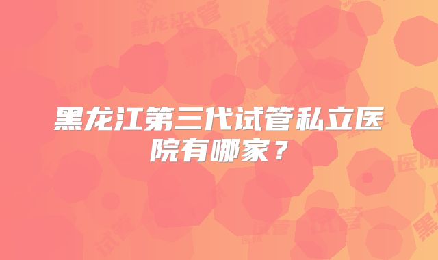 黑龙江第三代试管私立医院有哪家？