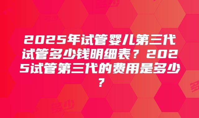 2025年试管婴儿第三代试管多少钱明细表？2025试管第三代的费用是多少？