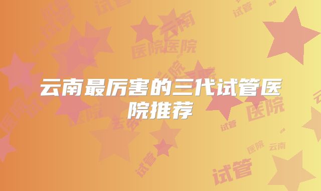 云南最厉害的三代试管医院推荐