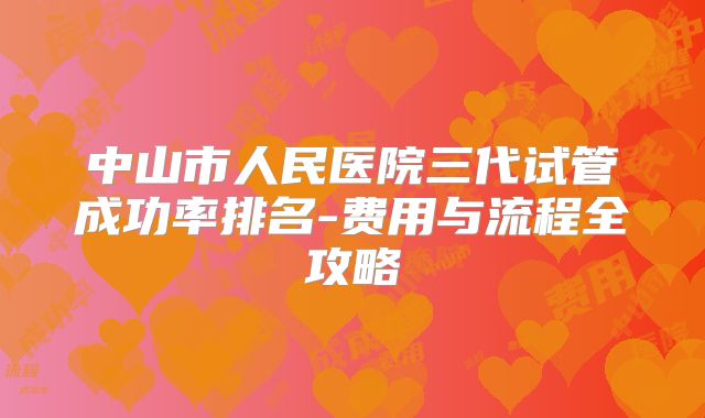 中山市人民医院三代试管成功率排名-费用与流程全攻略