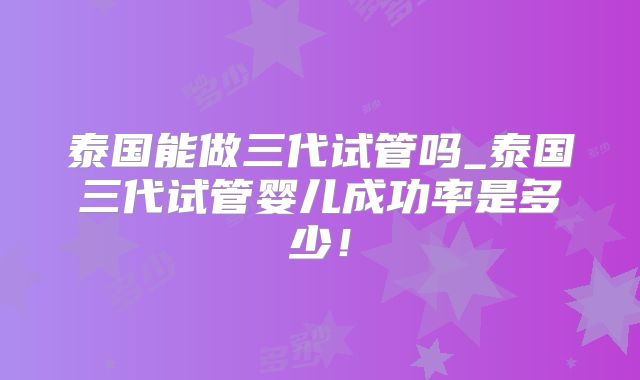 泰国能做三代试管吗_泰国三代试管婴儿成功率是多少!