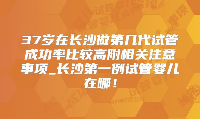 37岁在长沙做第几代试管成功率比较高附相关注意事项_长沙第一例试管婴儿在哪!