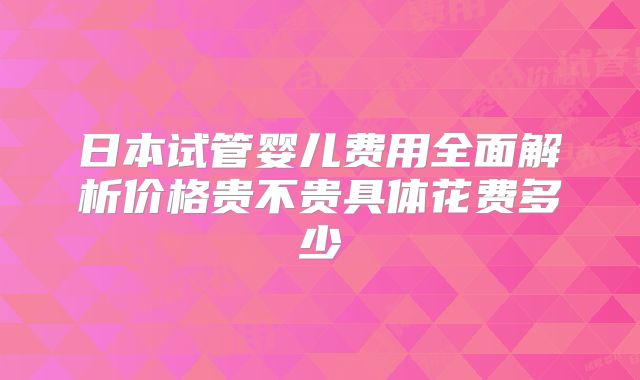 日本试管婴儿费用全面解析价格贵不贵具体花费多少