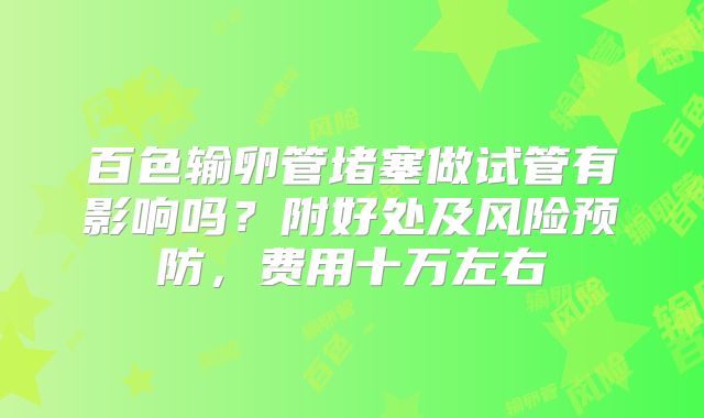 百色输卵管堵塞做试管有影响吗?附好处及风险预防,费用十万左右