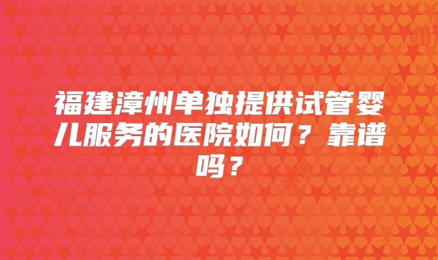 福建漳州单独提供试管婴儿服务的医院如何？靠谱吗？