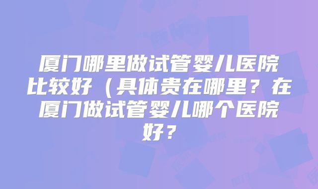 厦门哪里做试管婴儿医院比较好（具体贵在哪里？在厦门做试管婴儿哪个医院好？