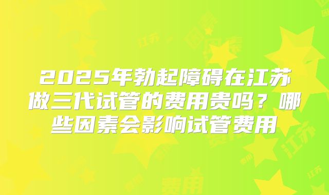 2025年勃起障碍在江苏做三代试管的费用贵吗？哪些因素会影响试管费用