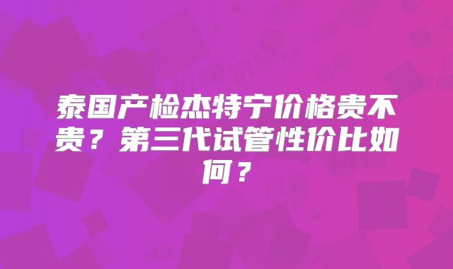 泰国产检杰特宁价格贵不贵？第三代试管性价比如何？