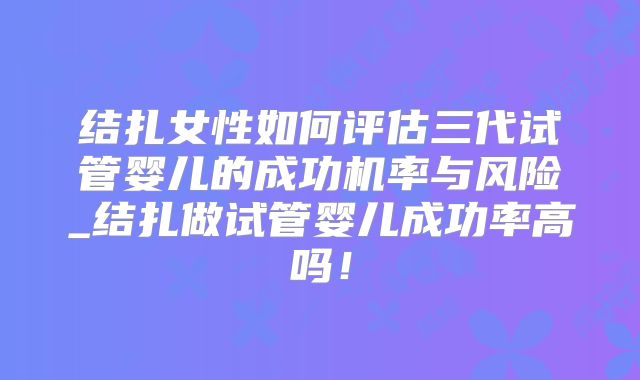 结扎女性如何评估三代试管婴儿的成功机率与风险_结扎做试管婴儿成功率高吗！