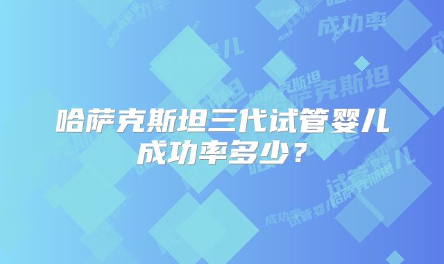 哈萨克斯坦三代试管婴儿成功率多少？