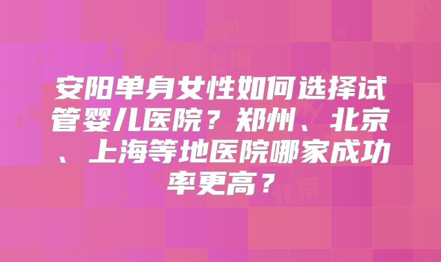 安阳单身女性如何选择试管婴儿医院？郑州、北京、上海等地医院哪家成功率更高？