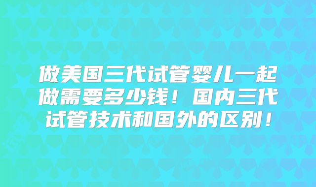 做美国三代试管婴儿一起做需要多少钱！国内三代试管技术和国外的区别！