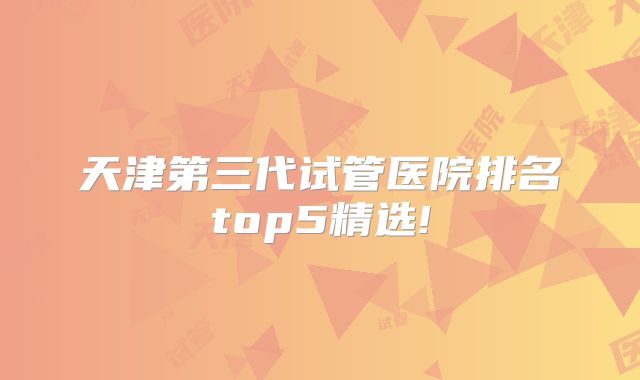 天津第三代试管医院排名top5精选!