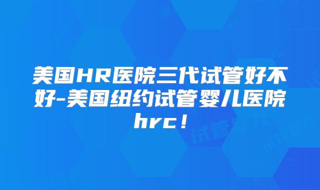 美国HR医院三代试管好不好-美国纽约试管婴儿医院hrc！