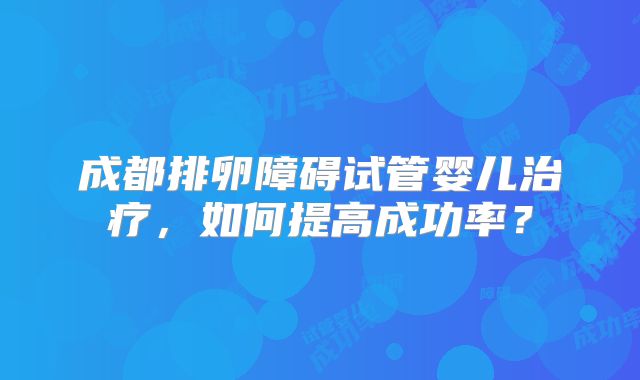 成都排卵障碍试管婴儿治疗，如何提高成功率？