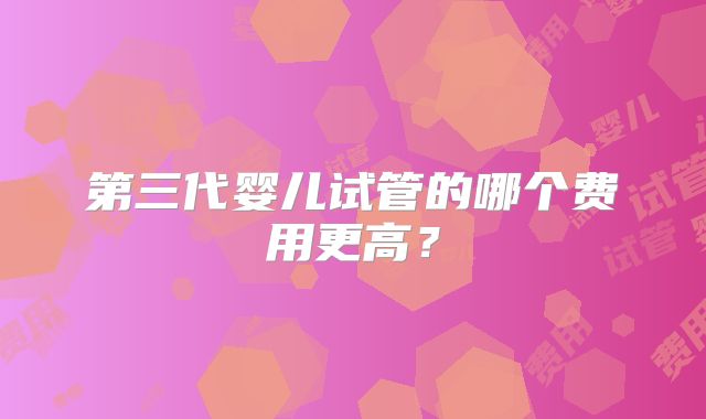 第三代婴儿试管的哪个费用更高?