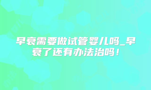 早衰需要做试管婴儿吗_早衰了还有办法治吗!
