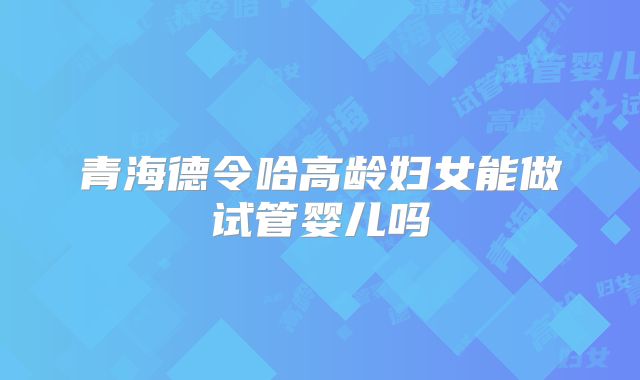 青海德令哈高龄妇女能做试管婴儿吗