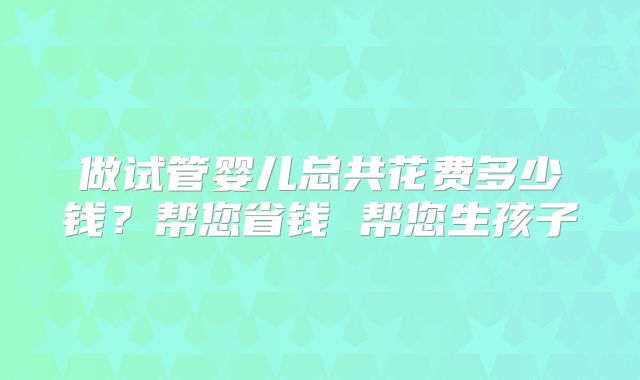 做试管婴儿总共花费多少钱？帮您省钱 帮您生孩子