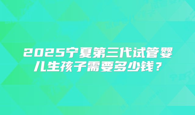 2025宁夏第三代试管婴儿生孩子需要多少钱？