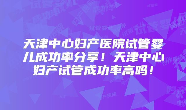 天津中心妇产医院试管婴儿成功率分享！天津中心妇产试管成功率高吗！