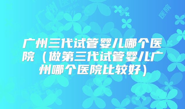 广州三代试管婴儿哪个医院（做第三代试管婴儿广州哪个医院比较好）