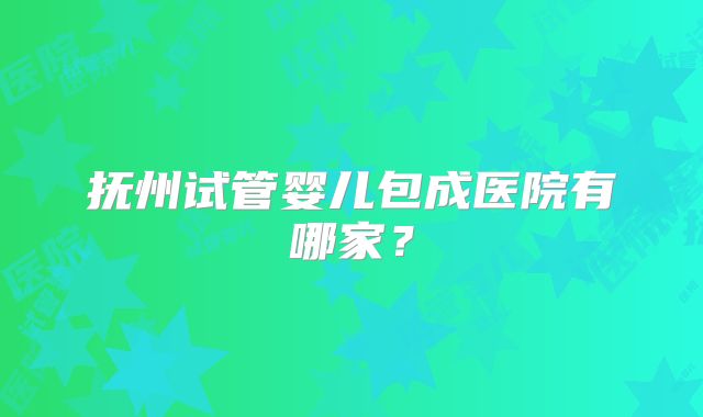 抚州试管婴儿包成医院有哪家？