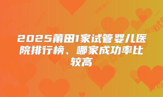 2025莆田1家试管婴儿医院排行榜、哪家成功率比较高
