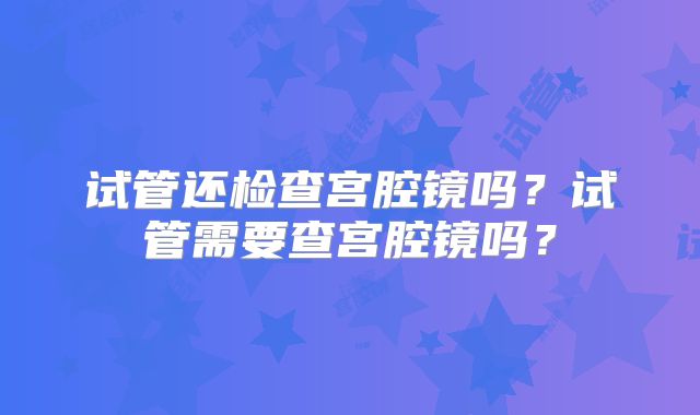 试管还检查宫腔镜吗？试管需要查宫腔镜吗？