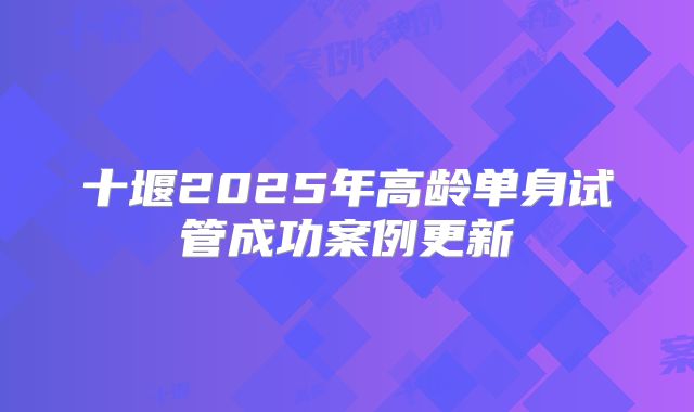 十堰2025年高龄单身试管成功案例更新