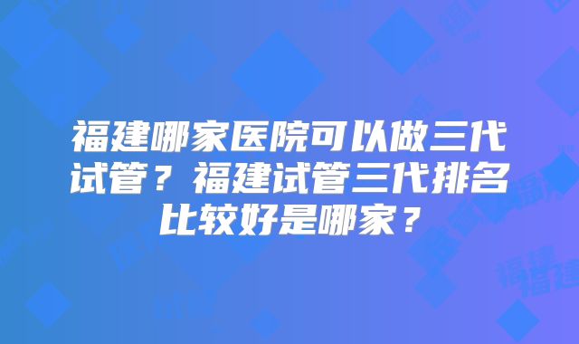 福建哪家医院可以做三代试管？福建试管三代排名比较好是哪家？