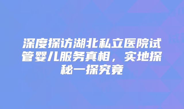深度探访湖北私立医院试管婴儿服务真相，实地探秘一探究竟