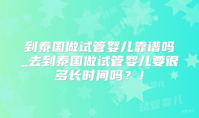 到泰国做试管婴儿靠谱吗_去到泰国做试管婴儿要很多长时间吗？！