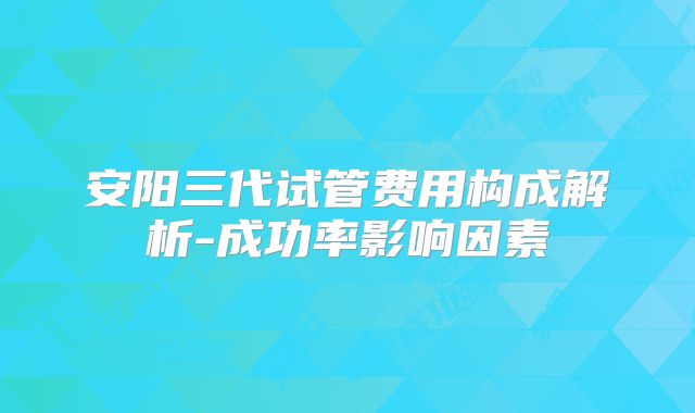 安阳三代试管费用构成解析-成功率影响因素