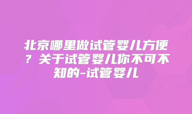 北京哪里做试管婴儿方便？关于试管婴儿你不可不知的-试管婴儿