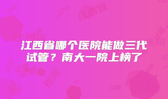 江西省哪个医院能做三代试管?南大一院上榜了